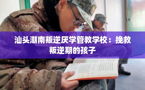 汕头潮南叛逆厌学管教学校：挽救叛逆期的孩子