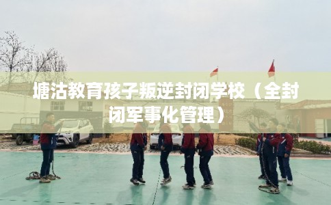 塘沽教育孩子叛逆封闭学校（全封闭军事化管理）