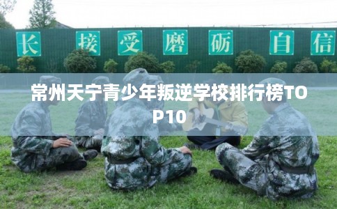 常州天宁青少年叛逆学校排行榜TOP10