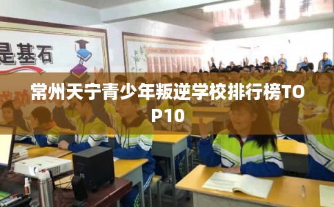 常州天宁青少年叛逆学校排行榜TOP10
