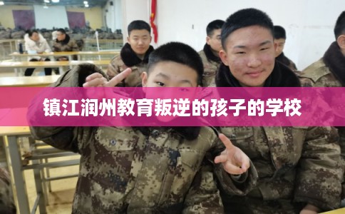 镇江润州教育叛逆的孩子的学校 镇江润州教育叛逆的孩子的学校