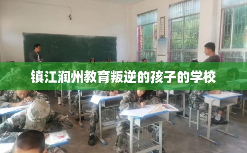 镇江润州教育叛逆的孩子的学校 镇江润州教育叛逆的孩子的学校