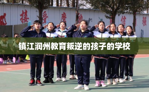 镇江润州教育叛逆的孩子的学校