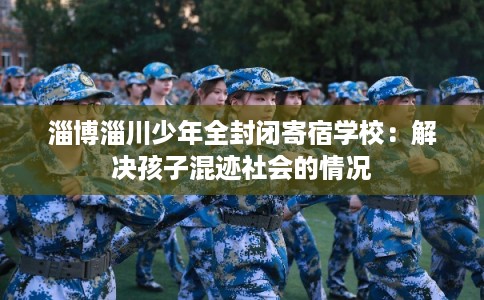 淄博淄川少年全封闭寄宿学校:解决孩子混迹社会的情况 淄博淄川少年全封闭寄宿学校:解决孩子混迹社会的情况