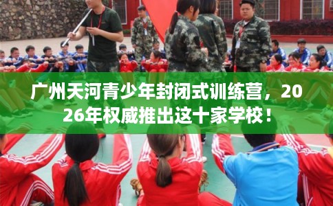 广州天河青少年封闭式训练营，2026年权威推出这十家学校！
