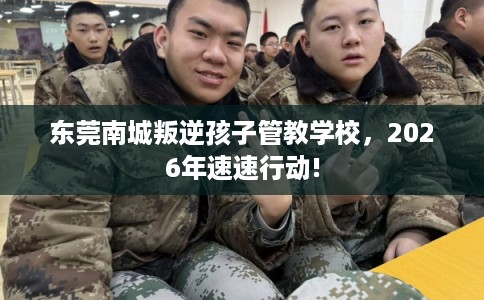 东莞南城叛逆孩子管教学校，2026年速速行动!