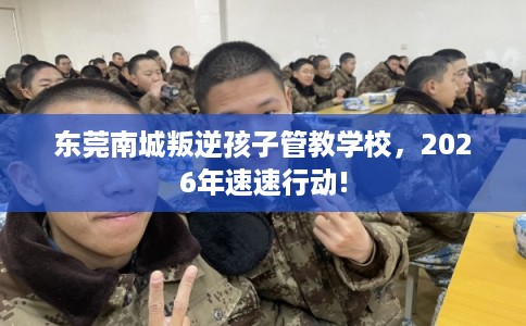 东莞南城叛逆孩子管教学校，2026年速速行动!