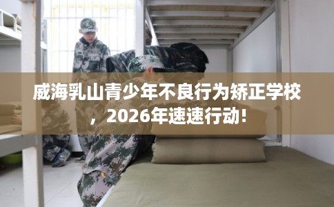 威海乳山青少年不良行为矫正学校,2026年速速行动! 威海乳山青少年不良行为矫正学校,2026年速速行动!