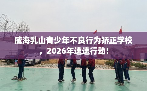 威海乳山青少年不良行为矫正学校，2026年速速行动!