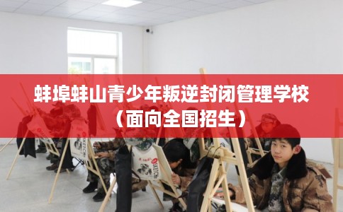 蚌埠蚌山青少年叛逆封闭管理学校（面向全国招生）