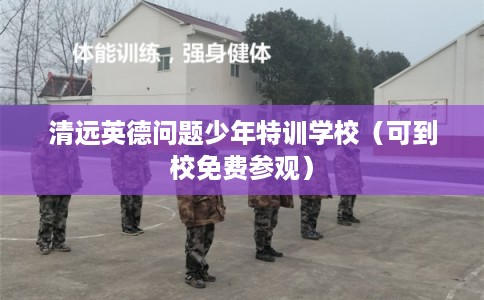 清远英德问题少年特训学校（可到校免费参观）