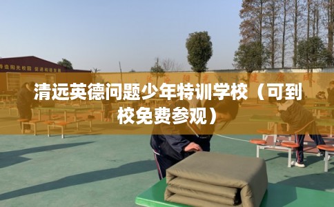 清远英德问题少年特训学校（可到校免费参观）
