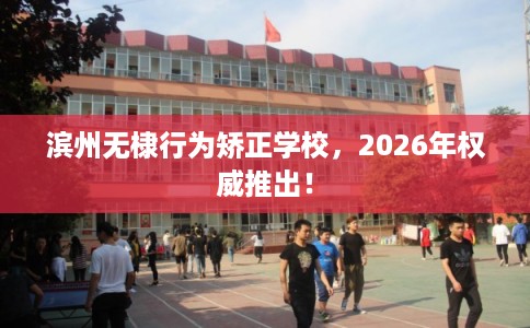 滨州无棣行为矫正学校,2026年权威推出! 滨州无棣行为矫正学校,2026年权威推出!