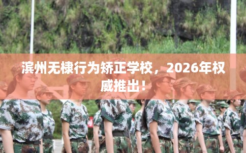 滨州无棣行为矫正学校,2026年权威推出! 滨州无棣行为矫正学校,2026年权威推出!