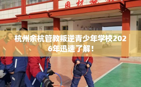 杭州余杭管教叛逆青少年学校2026年迅速了解！