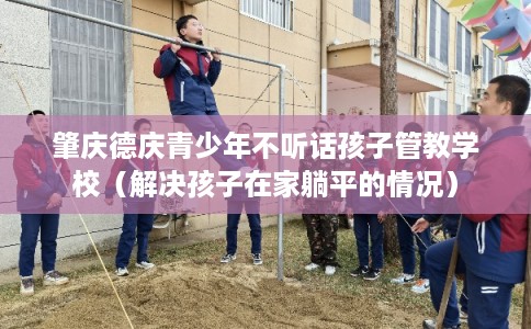 肇庆德庆青少年不听话孩子管教学校（解决孩子在家躺平的情况）