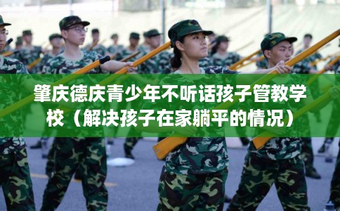 肇庆德庆青少年不听话孩子管教学校（解决孩子在家躺平的情况）