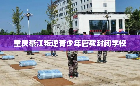 重庆綦江叛逆青少年管教封闭学校