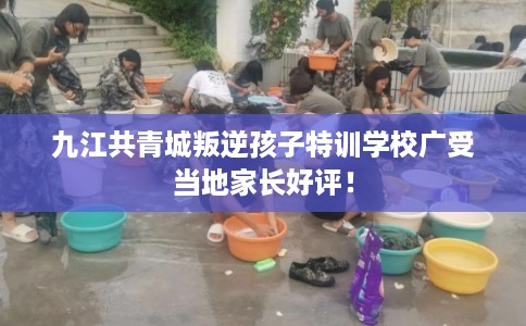 九江共青城叛逆孩子特训学校广受当地家长好评! 九江共青城叛逆孩子特训学校广受当地家长好评!