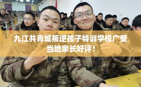 九江共青城叛逆孩子特训学校广受当地家长好评！