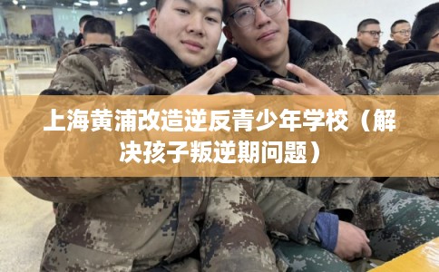上海黄浦改造逆反青少年学校(解决孩子叛逆期问题) 上海黄浦改造逆反青少年学校(解决孩子叛逆期问题)