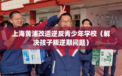 上海黄浦改造逆反青少年学校(解决孩子叛逆期问题) 上海黄浦改造逆反青少年学校(解决孩子叛逆期问题)