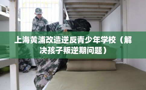 上海黄浦改造逆反青少年学校（解决孩子叛逆期问题）