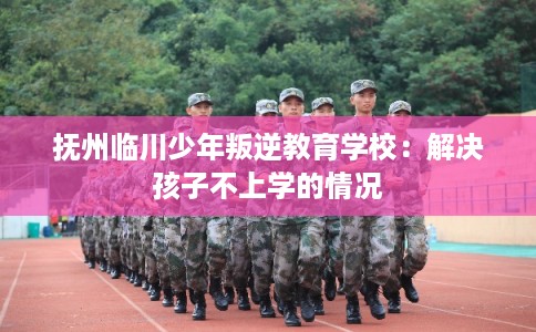 抚州临川少年叛逆教育学校：解决孩子不上学的情况