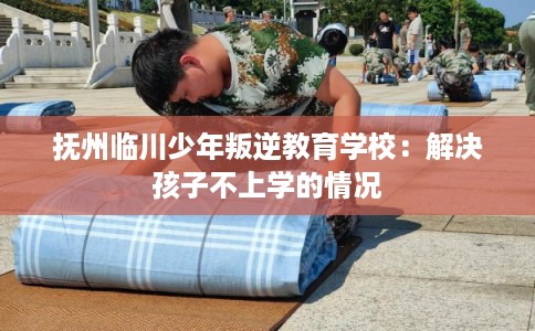 抚州临川少年叛逆教育学校：解决孩子不上学的情况