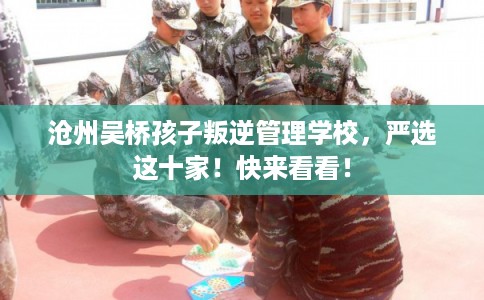 沧州吴桥孩子叛逆管理学校，严选这十家！快来看看！