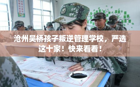 沧州吴桥孩子叛逆管理学校，严选这十家！快来看看！