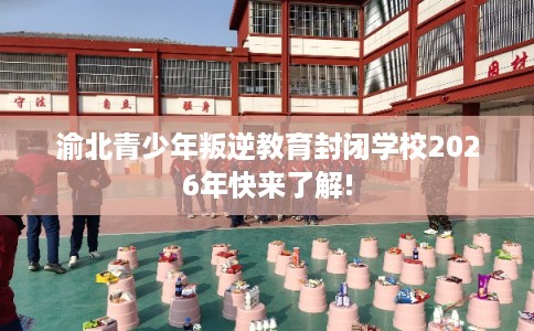 渝北青少年叛逆教育封闭学校2026年快来了解! 渝北青少年叛逆教育封闭学校2026年快来了解!