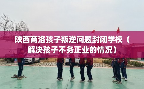 陕西商洛孩子叛逆问题封闭学校（解决孩子不务正业的情况）