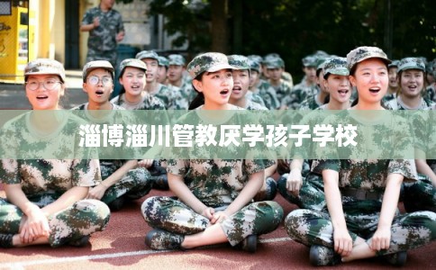 淄博淄川管教厌学孩子学校