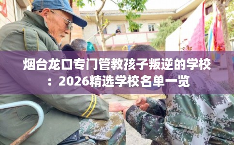 烟台龙口专门管教孩子叛逆的学校：2026精选学校名单一览