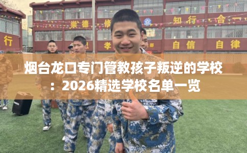 烟台龙口专门管教孩子叛逆的学校：2026精选学校名单一览