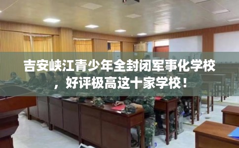 吉安峡江青少年全封闭军事化学校，好评极高这十家学校！