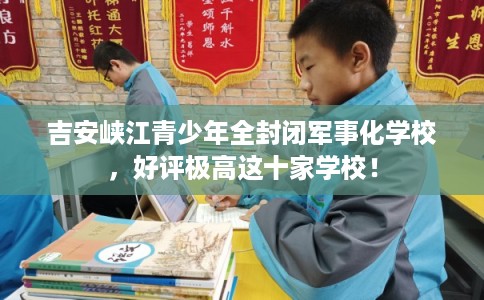 吉安峡江青少年全封闭军事化学校，好评极高这十家学校！