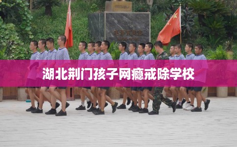 湖北荆门孩子网瘾戒除学校 湖北荆门孩子网瘾戒除学校