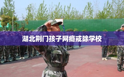 湖北荆门孩子网瘾戒除学校 湖北荆门孩子网瘾戒除学校