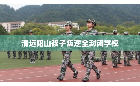 清远阳山孩子叛逆全封闭学校
