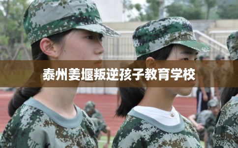 泰州姜堰叛逆孩子教育学校