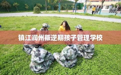 镇江润州叛逆期孩子管理学校 镇江润州叛逆期孩子管理学校