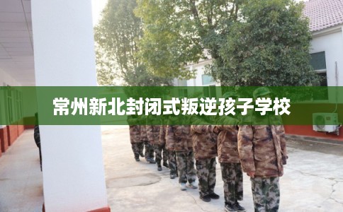 常州新北封闭式叛逆孩子学校