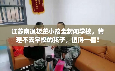 江苏南通叛逆小孩全封闭学校,管理不去学校的孩子,值得一看! 江苏南通叛逆小孩全封闭学校,管理不去学校的孩子,值得一看!