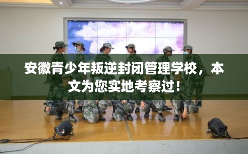 安徽青少年叛逆封闭管理学校，本文为您实地考察过！