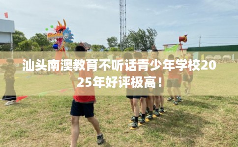 汕头南澳教育不听话青少年学校2025年好评极高！