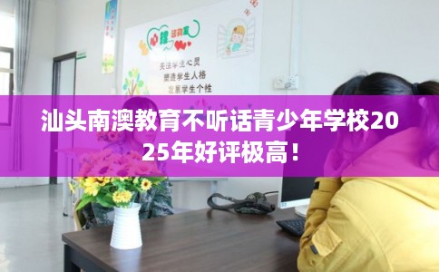 汕头南澳教育不听话青少年学校2025年好评极高！