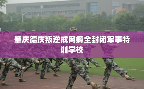 肇庆德庆叛逆戒网瘾全封闭军事特训学校