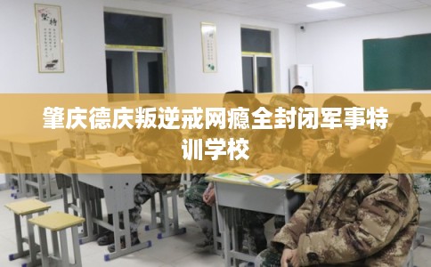 肇庆德庆叛逆戒网瘾全封闭军事特训学校